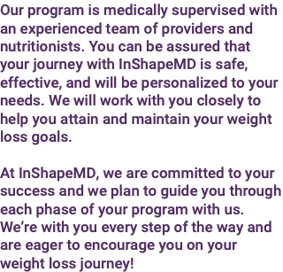 Our program is medically supervised with an experienced team of providers and nutritionists. You can be assured that your journey with InShapeMD is safe, effective, and will be personalized to your needs. We will work with you closely to help you attain and maintain your weight loss goals. At InShapeMD, we are committed to your success and we plan to guide you through each phase of your program with us. We’re with you every step of the way and are eager to encourage you on your weight loss journey!