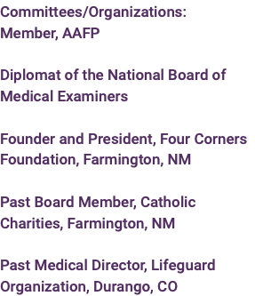 Committees/Organizations: Member, AAFP  Diplomat of the National Board of Medical Examiners  Founder and President, Four Corners Foundation, Farmington, NM  Past Board Member, Catholic Charities, Farmington, NM  Past Medical Director, Lifeguard Organization, Durango, CO