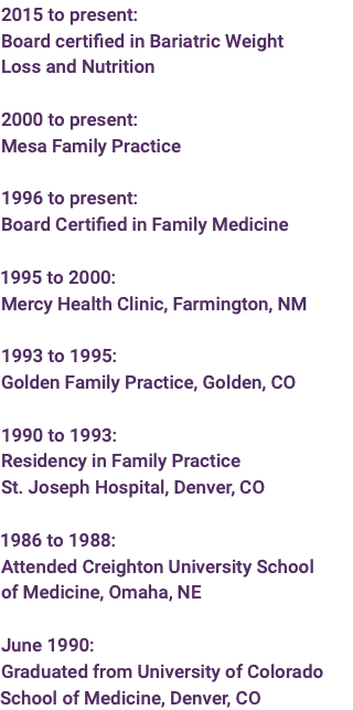 2015 to present: Board certified in Bariatric Weight Loss and Nutrition 2000 to present: Mesa Family Practice 1996 to present: Board Certified in Family Medicine  1995 to 2000: Mercy Health Clinic, Farmington, NM  1993 to 1995: Golden Family Practice, Golden, CO  1990 to 1993: Residency in Family Practice St. Joseph Hospital, Denver, CO  1986 to 1988: Attended Creighton University School of Medicine, Omaha, NE June 1990: Graduated from University of Colorado School of Medicine, Denver, CO