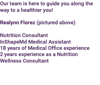 Our team is here to guide you along the way to a healthier you! Realynn Florez (pictured above) Nutrition Consultant InShapeMd Medical Assistant 18 years of Medical Office experience 2 years experience as a Nutrition Wellness Consultant