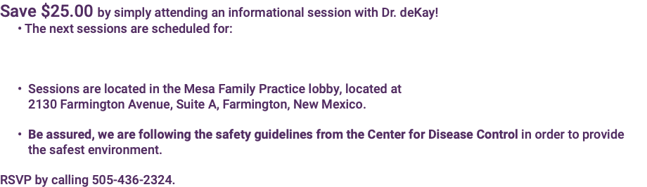 Save $25.00 by simply attending an informational session with Dr. deKay! • The next sessions are scheduled for: • Sessions are located in the Mesa Family Practice lobby, located at   2130 Farmington Avenue, Suite A, Farmington, New Mexico. • Be assured, we are following the safety guidelines from the Center for Disease Control in order to provide  the safest environment. RSVP by calling 505-436-2324.